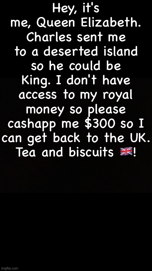 Black | Hey, it's me, Queen Elizabeth. Charles sent me to a deserted island so he could be King. I don't have access to my royal money so please cashapp me $300 so I can get back to the UK.
Tea and biscuits 🇬🇧! | image tagged in black | made w/ Imgflip meme maker