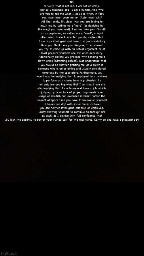 Black | No, actually, that is not me. I am not an emoji- nor do I resemble one- I am a human. Also, who are you to tell me what I look like when, in fact, you have never seen me nor likely never will? All that aside, it's clear that you are trying to insult me by calling me a "nerd" (as depicted by the emoji you have sent). I rather take your "insult" as a compliment, as calling me a "nerd", a word often used to mock smarter people, implies that I am more intelligent and have a larger vocabulary than you. Next time you disagree, I recommend you try to come up with an actual argument, or at least prepare yourself one for when necessary. Additionally, before you proceed with sending me a clown emoji (admitting defeat), just understand that you would be further praising me, as a clown is someone who is entertaining and usually considered humorous by the spectators. Furthermore, you would also be implying that I, employed by a business to perform as a clown, have a profession. So, not only are you implying that I am smart, you are also implying that I am funny and have a job, which, judging by; your lack of proper arguments your usage of childish and overused internet humor the amount of spare time you have to brainwash yourself 12 hours per day with social media culture; you are neither intelligent, comedic, or employed. Enjoy allowing yourself to continue on through life as such, as I believe with full confidence that you lack the decency to better your ruined self for the real world. Carry on and have a pleasant day. | image tagged in black | made w/ Imgflip meme maker