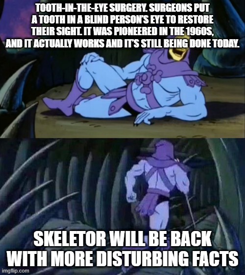 Skeletor disturbing facts | TOOTH-IN-THE-EYE SURGERY. SURGEONS PUT A TOOTH IN A BLIND PERSON’S EYE TO RESTORE THEIR SIGHT. IT WAS PIONEERED IN THE 1960S, AND IT ACTUALLY WORKS AND IT’S STILL BEING DONE TODAY. SKELETOR WILL BE BACK WITH MORE DISTURBING FACTS | image tagged in skeletor disturbing facts | made w/ Imgflip meme maker