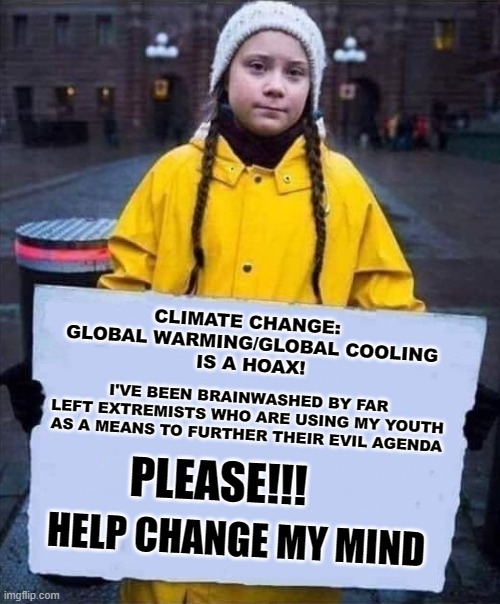 Help Change Greta's Mind | CLIMATE CHANGE:  
GLOBAL WARMING/GLOBAL COOLING
IS A HOAX! I'VE BEEN BRAINWASHED BY FAR LEFT EXTREMISTS WHO ARE USING MY YOUTH AS A MEANS TO FURTHER THEIR EVIL AGENDA; PLEASE!!! HELP CHANGE MY MIND | image tagged in greta,memes,global warming,global cooling,climate change,hoax | made w/ Imgflip meme maker