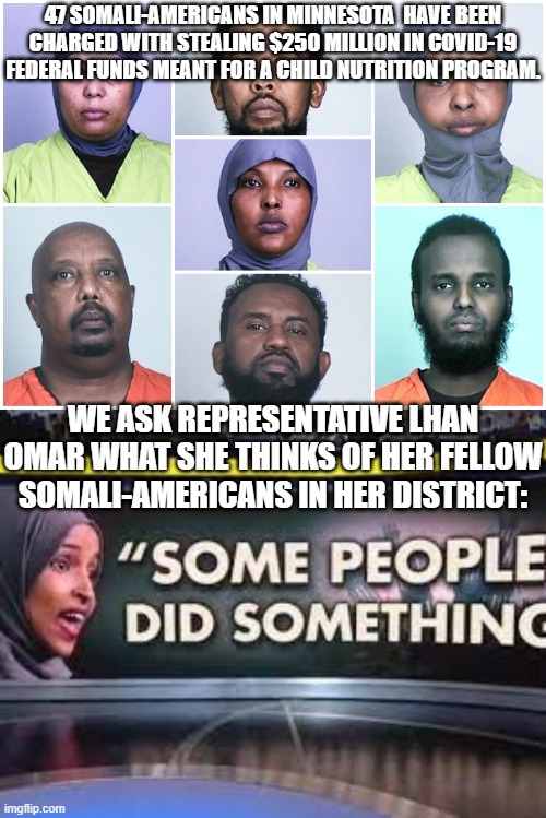 yep . . . some people did something . . . can't argue with that. | 47 SOMALI-AMERICANS IN MINNESOTA  HAVE BEEN CHARGED WITH STEALING $250 MILLION IN COVID-19 FEDERAL FUNDS MEANT FOR A CHILD NUTRITION PROGRAM. WE ASK REPRESENTATIVE LHAN OMAR WHAT SHE THINKS OF HER FELLOW SOMALI-AMERICANS IN HER DISTRICT: | image tagged in your nation on leftism | made w/ Imgflip meme maker