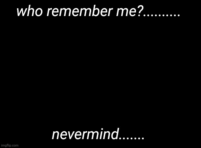 ..... | who remember me?.......... nevermind....... | image tagged in blank black | made w/ Imgflip meme maker