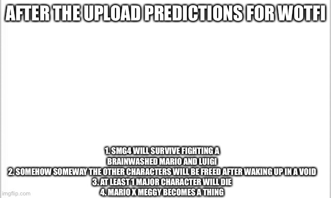 white background | AFTER THE UPLOAD PREDICTIONS FOR WOTFI; 1. SMG4 WILL SURVIVE FIGHTING A BRAINWASHED MARIO AND LUIGI
2. SOMEHOW SOMEWAY THE OTHER CHARACTERS WILL BE FREED AFTER WAKING UP IN A VOID
3. AT LEAST 1 MAJOR CHARACTER WILL DIE
4. MARIO X MEGGY BECOMES A THING | image tagged in white background | made w/ Imgflip meme maker