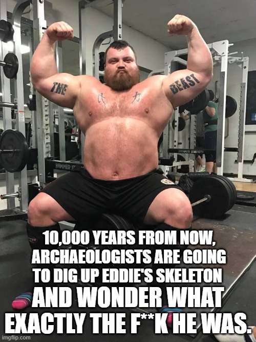 Eddie hall Beast |  10,000 YEARS FROM NOW, ARCHAEOLOGISTS ARE GOING TO DIG UP EDDIE'S SKELETON; AND WONDER WHAT EXACTLY THE F**K HE WAS. | image tagged in strongman | made w/ Imgflip meme maker