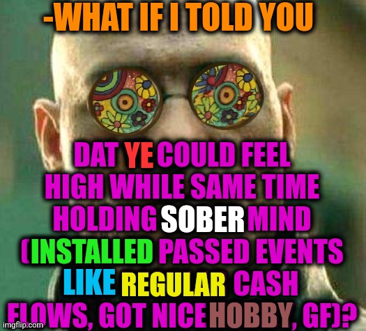 -Taking greatly. | -WHAT IF I TOLD YOU; DAT YE COULD FEEL HIGH WHILE SAME TIME HOLDING SOBER MIND (INSTALLED PASSED EVENTS LIKE REGULAR CASH FLOWS, GOT NICE HOBBY, GF)? YE; SOBER; INSTALLED; LIKE; REGULAR; HOBBY | image tagged in acid kicks in morpheus,too damn high,sober,mind blown,current events,passed out | made w/ Imgflip meme maker
