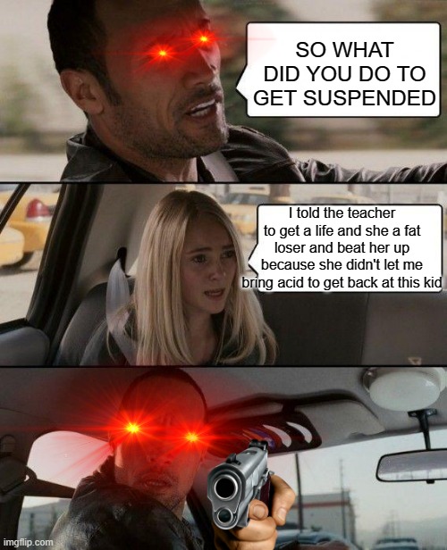 The Rock Driving |  SO WHAT DID YOU DO TO GET SUSPENDED; I told the teacher to get a life and she a fat loser and beat her up because she didn't let me bring acid to get back at this kid | image tagged in memes,the rock driving | made w/ Imgflip meme maker