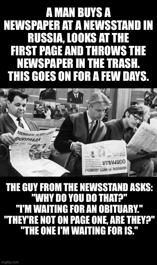 Original Russian joke | A MAN BUYS A NEWSPAPER AT A NEWSSTAND IN RUSSIA, LOOKS AT THE FIRST PAGE AND THROWS THE NEWSPAPER IN THE TRASH. THIS GOES ON FOR A FEW DAYS. THE GUY FROM THE NEWSSTAND ASKS:
"WHY DO YOU DO THAT?"
"I'M WAITING FOR AN OBITUARY."
"THEY'RE NOT ON PAGE ONE, ARE THEY?"
"THE ONE I'M WAITING FOR IS." | image tagged in russia,newspaper,joke | made w/ Imgflip meme maker