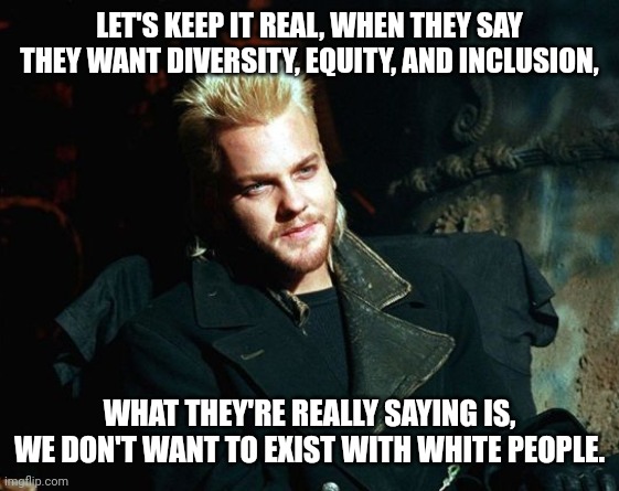 What they really mean. | LET'S KEEP IT REAL, WHEN THEY SAY THEY WANT DIVERSITY, EQUITY, AND INCLUSION, WHAT THEY'RE REALLY SAYING IS,
WE DON'T WANT TO EXIST WITH WHITE PEOPLE. | image tagged in memes | made w/ Imgflip meme maker