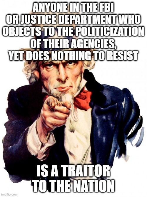 You need to choose sides | ANYONE IN THE FBI OR JUSTICE DEPARTMENT WHO OBJECTS TO THE POLITICIZATION OF THEIR AGENCIES, YET DOES NOTHING TO RESIST; IS A TRAITOR TO THE NATION | image tagged in memes,uncle sam | made w/ Imgflip meme maker