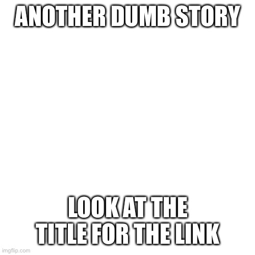 https://youtube.com/shorts/r4p5B2KzB1o?feature=share | ANOTHER DUMB STORY; LOOK AT THE TITLE FOR THE LINK | image tagged in memes,blank transparent square | made w/ Imgflip meme maker