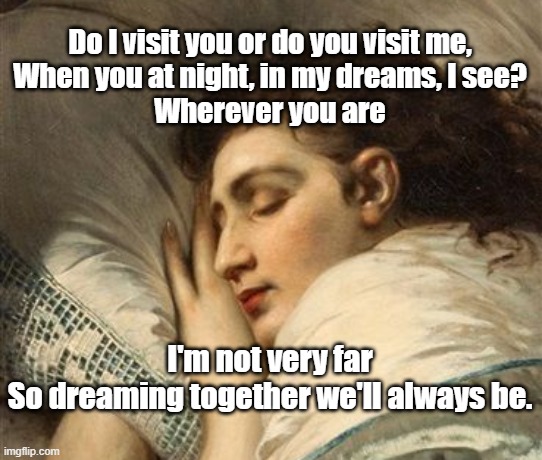 Do I visit you or do you visit me,
When you at night, in my dreams, I see?
Wherever you are; I'm not very far
So dreaming together we'll always be. | image tagged in dreams,sleeping beauty,beauty | made w/ Imgflip meme maker