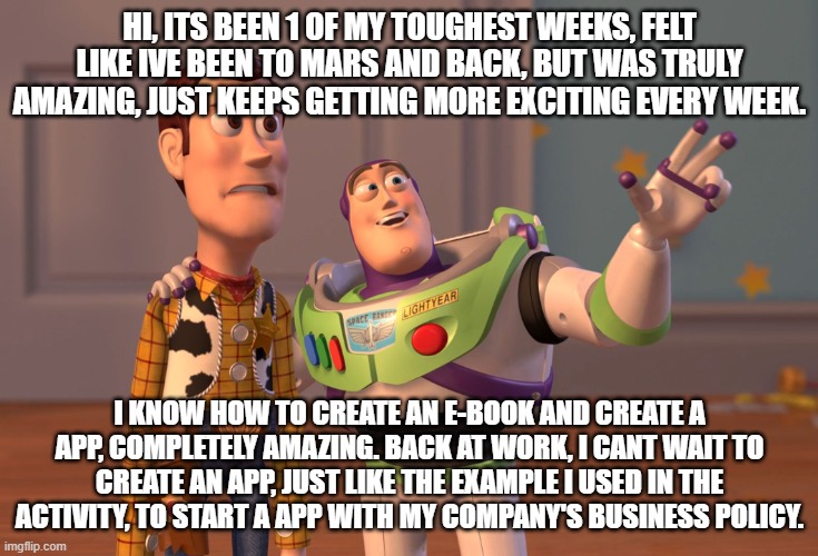 Week 5 Feedback | HI, ITS BEEN 1 OF MY TOUGHEST WEEKS, FELT LIKE IVE BEEN TO MARS AND BACK, BUT WAS TRULY AMAZING, JUST KEEPS GETTING MORE EXCITING EVERY WEEK. I KNOW HOW TO CREATE AN E-BOOK AND CREATE A APP, COMPLETELY AMAZING. BACK AT WORK, I CANT WAIT TO CREATE AN APP, JUST LIKE THE EXAMPLE I USED IN THE ACTIVITY, TO START A APP WITH MY COMPANY'S BUSINESS POLICY. | image tagged in memes,x x everywhere | made w/ Imgflip meme maker