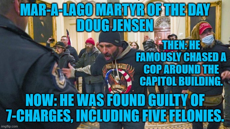 Some 900-were charged, 400-pled guilty, dozens found guilty, one found not guilty. | MAR-A-LAGO MARTYR OF THE DAY
DOUG JENSEN; THEN: HE FAMOUSLY CHASED A COP AROUND THE CAPITOL BUILDING. NOW: HE WAS FOUND GUILTY OF 7-CHARGES, INCLUDING FIVE FELONIES. | image tagged in politics | made w/ Imgflip meme maker