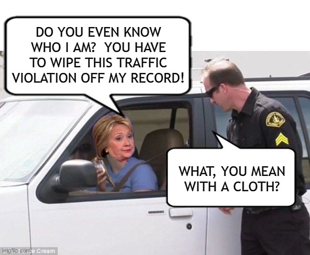 No Cloth Big Enough Can Wipe Away This Stain | DO YOU EVEN KNOW WHO I AM?  YOU HAVE TO WIPE THIS TRAFFIC VIOLATION OFF MY RECORD! WHAT, YOU MEAN WITH A CLOTH? | image tagged in hillary pulled over by cop,hillary clinton,corruption,email scandal,crooked hillary,political memes | made w/ Imgflip meme maker