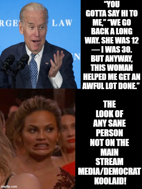 She was 12, I was 30! | “YOU GOTTA SAY HI TO ME,” “WE GO BACK A LONG WAY. SHE WAS 12 — I WAS 30. BUT ANYWAY, THIS WOMAN HELPED ME GET AN AWFUL LOT DONE.”; THE LOOK OF ANY SANE PERSON NOT ON THE MAIN STREAM MEDIA/DEMOCRAT  KOOLAID! | image tagged in creepy joe biden,creepy,sicko mode,sickness,mental illness | made w/ Imgflip meme maker
