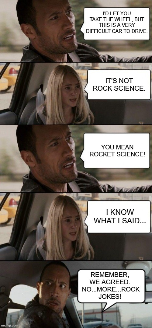 Rock Jokes Never Die | I'D LET YOU TAKE THE WHEEL, BUT THIS IS A VERY DIFFICULT CAR TO DRIVE. IT'S NOT ROCK SCIENCE. YOU MEAN ROCKET SCIENCE! I KNOW WHAT I SAID... REMEMBER, WE AGREED.  NO...MORE...ROCK JOKES! | image tagged in the rock driving,memes,humor,funny,funny memes,lol so funny | made w/ Imgflip meme maker