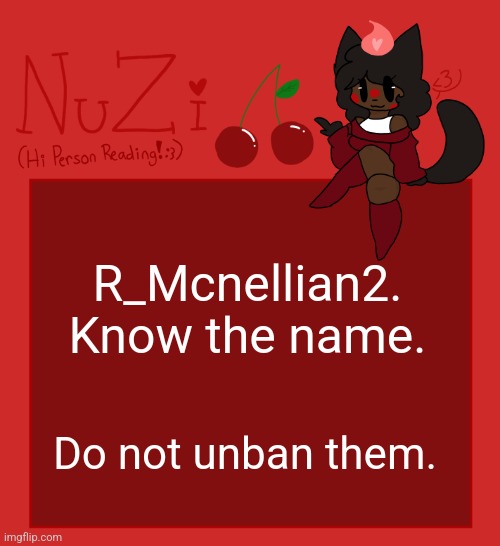 He was posting uncensored gore of genitals and not marking them NSFW, or even in the correct stream and commenting them. | R_Mcnellian2. Know the name. Do not unban them. | image tagged in nuzi announcement | made w/ Imgflip meme maker