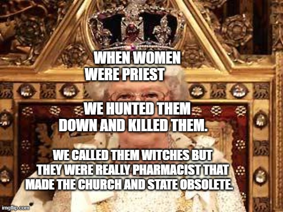 Queen of England | WHEN WOMEN WERE PRIEST                            WE HUNTED THEM DOWN AND KILLED THEM. WE CALLED THEM WITCHES BUT THEY WERE REALLY PHARMACIST THAT MADE THE CHURCH AND STATE OBSOLETE. | image tagged in queen of england | made w/ Imgflip meme maker