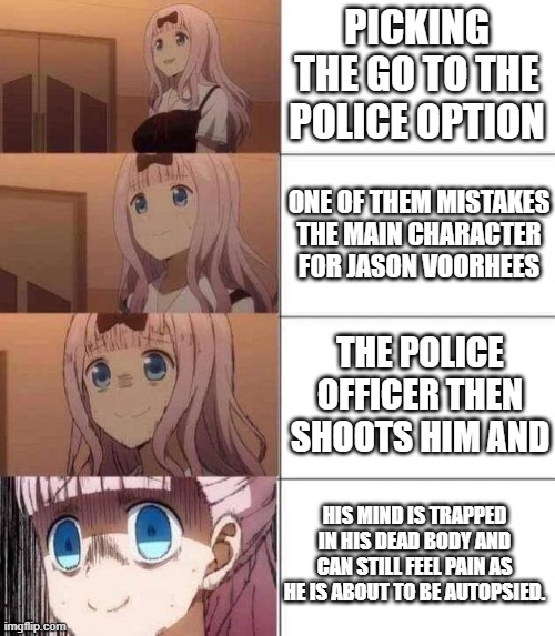 This bad ending brought to you by-Choose Your Own Nightmare: How I Became A Freak the Interactive DVD | PICKING THE GO TO THE POLICE OPTION; ONE OF THEM MISTAKES THE MAIN CHARACTER FOR JASON VOORHEES; THE POLICE OFFICER THEN SHOOTS HIM AND; HIS MIND IS TRAPPED IN HIS DEAD BODY AND CAN STILL FEEL PAIN AS HE IS ABOUT TO BE AUTOPSIED. | image tagged in chika template | made w/ Imgflip meme maker