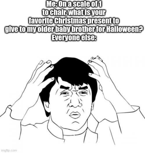 mm mm tasty | Me: On a scale of 1 to chair, what is your favorite Christmas present to give to my older baby brother for Halloween?
Everyone else: | image tagged in memes,blank transparent square,jackie chan wtf | made w/ Imgflip meme maker