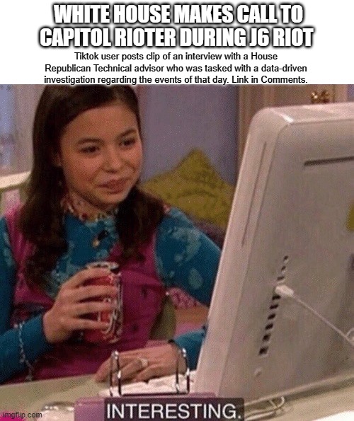 Come on guys... Pull back the wool. | WHITE HOUSE MAKES CALL TO CAPITOL RIOTER DURING J6 RIOT; Tiktok user posts clip of an interview with a House Republican Technical advisor who was tasked with a data-driven investigation regarding the events of that day. Link in Comments. | image tagged in icarly interesting | made w/ Imgflip meme maker