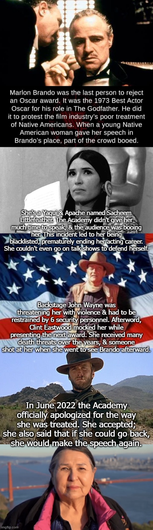 Unlike Will Smith, John Wayne was not banned from the Oscars. | She's a Yaqui & Apache named Sacheem Littlefeather. The Academy didn't give her much time to speak, & the audience was booing her. This incident led to her being blacklisted, prematurely ending her acting career. She couldn't even go on talk shows to defend herself. Backstage John Wayne was threatening her with violence & had to be restrained by 6 security personnel. Afterword, Clint Eastwood mocked her while presenting the next award. She received many death threats over the years, & someone
shot at her when she went to see Brando afterward. In June 2022 the Academy officially apologized for the way she was treated. She accepted; she also said that if she could go back,
she would make the speech again. | image tagged in marlon brando oscar rejection,john wayne american flag,clint eastwood - western,native american,racism,scumbag hollywood | made w/ Imgflip meme maker