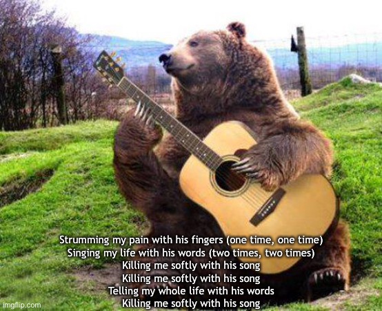 Strumming my pain | Strumming my pain with his fingers (one time, one time)
Singing my life with his words (two times, two times)
Killing me softly with his song
Killing me softly with his song
Telling my whole life with his words
Killing me softly with his song | image tagged in bear with guitar | made w/ Imgflip meme maker