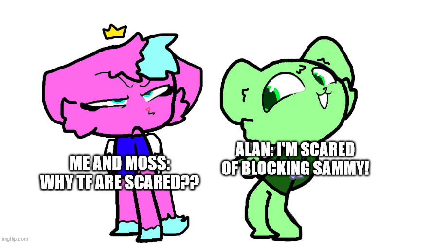 flippy x kitty 2 (HTF) | ME AND MOSS: WHY TF ARE SCARED?? ALAN: I'M SCARED OF BLOCKING SAMMY! | image tagged in flippy x kitty 2 htf | made w/ Imgflip meme maker