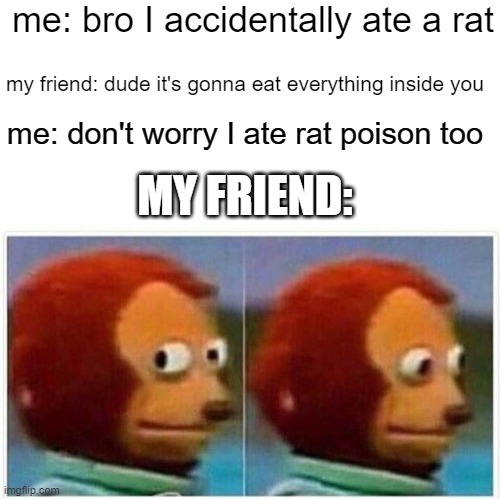 Monkey Puppet Meme | me: bro I accidentally ate a rat; my friend: dude it's gonna eat everything inside you; me: don't worry I ate rat poison too; MY FRIEND: | image tagged in memes,monkey puppet,funny,meme,funny meme,funny memes | made w/ Imgflip meme maker