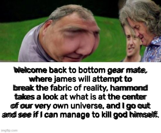 "Hammond you blithering idiot!!!!" |  Welcome back to bottom gear mate,
where james will attempt to break the fabric of reality, hammond takes a look at what is at the center of our very own universe, and I go out and see if I can manage to kill god himself. | image tagged in memes,top gear | made w/ Imgflip meme maker