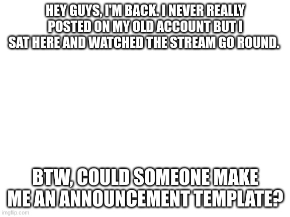 I'm back | HEY GUYS, I'M BACK. I NEVER REALLY POSTED ON MY OLD ACCOUNT BUT I SAT HERE AND WATCHED THE STREAM GO ROUND. BTW, COULD SOMEONE MAKE ME AN ANNOUNCEMENT TEMPLATE? | image tagged in blank white template | made w/ Imgflip meme maker