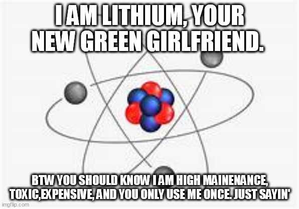 I am Lithium, baby. | I AM LITHIUM, YOUR NEW GREEN GIRLFRIEND. BTW YOU SHOULD KNOW I AM HIGH MAINENANCE, TOXIC,EXPENSIVE, AND YOU ONLY USE ME ONCE. JUST SAYIN' | image tagged in memes,politics,green | made w/ Imgflip meme maker