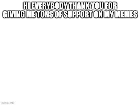 Blank White Template | HI EVERYBODY THANK YOU FOR GIVING ME TONS OF SUPPORT ON MY MEMES | image tagged in blank white template | made w/ Imgflip meme maker