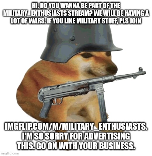 imgflip.com/m/Military_Enthusiasts | HI. DO YOU WANNA BE PART OF THE MILITARY_ENTHUSIASTS STREAM? WE WILL BE HAVING A LOT OF WARS. IF YOU LIKE MILITARY STUFF, PLS JOIN; IMGFLIP.COM/M/MILITARY_ENTHUSIASTS. I'M SO SORRY FOR ADVERTISING THIS. GO ON WITH YOUR BUSINESS. | image tagged in military | made w/ Imgflip meme maker