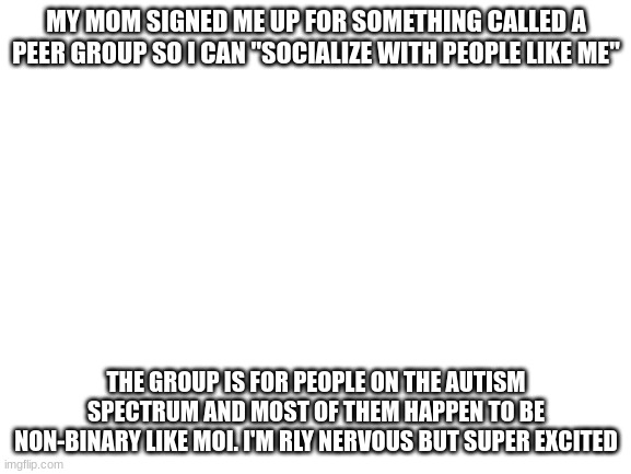 Blank White Template | MY MOM SIGNED ME UP FOR SOMETHING CALLED A PEER GROUP SO I CAN "SOCIALIZE WITH PEOPLE LIKE ME"; THE GROUP IS FOR PEOPLE ON THE AUTISM SPECTRUM AND MOST OF THEM HAPPEN TO BE NON-BINARY LIKE MOI. I'M RLY NERVOUS BUT SUPER EXCITED | image tagged in blank white template | made w/ Imgflip meme maker