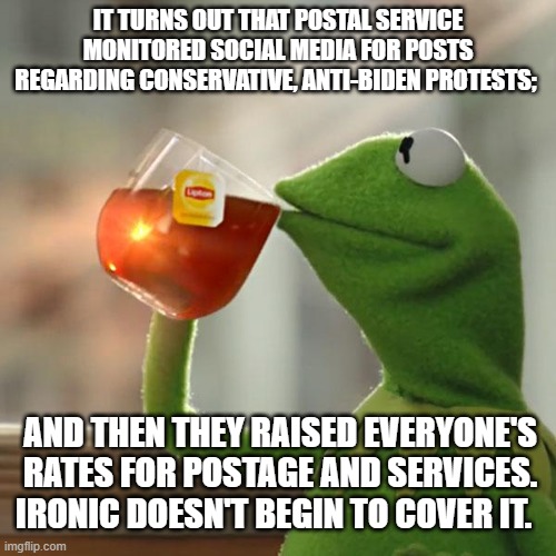 Yeah . . . leftists, tell us again how your Party is NOT using George Orwell's 1984 as a 'How To' guide. | IT TURNS OUT THAT POSTAL SERVICE MONITORED SOCIAL MEDIA FOR POSTS REGARDING CONSERVATIVE, ANTI-BIDEN PROTESTS;; AND THEN THEY RAISED EVERYONE'S RATES FOR POSTAGE AND SERVICES. IRONIC DOESN'T BEGIN TO COVER IT. | image tagged in kermit the frog | made w/ Imgflip meme maker