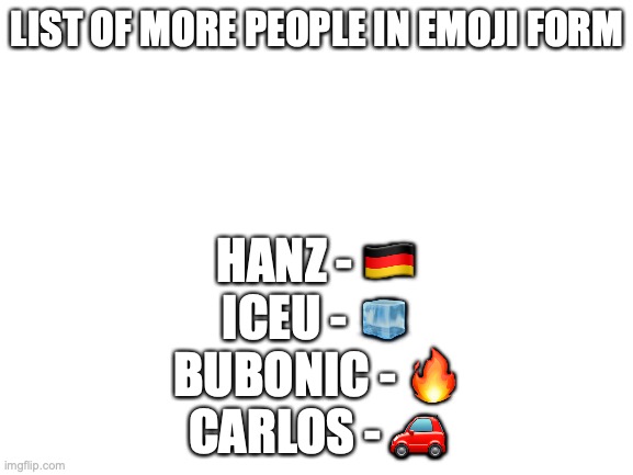 Blank White Template | LIST OF MORE PEOPLE IN EMOJI FORM; HANZ - 🇩🇪
ICEU - 🧊
BUBONIC - 🔥
CARLOS - 🚗 | image tagged in blank white template | made w/ Imgflip meme maker