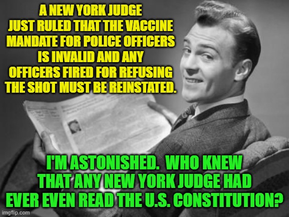 Will wonders never cease? | A NEW YORK JUDGE JUST RULED THAT THE VACCINE MANDATE FOR POLICE OFFICERS IS INVALID AND ANY OFFICERS FIRED FOR REFUSING THE SHOT MUST BE REINSTATED. I'M ASTONISHED.  WHO KNEW THAT ANY NEW YORK JUDGE HAD EVER EVEN READ THE U.S. CONSTITUTION? | image tagged in 50's newspaper | made w/ Imgflip meme maker