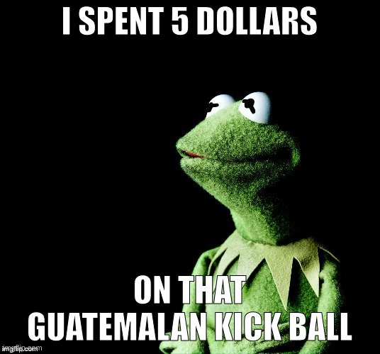 and now its gone :( | I SPENT 5 DOLLARS; ON THAT GUATEMALAN KICK BALL | made w/ Imgflip meme maker