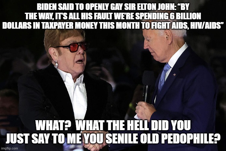Yeah that really is word-for-word what the Left's Dementia President said to openly gay Sir Elton John. | BIDEN SAID TO OPENLY GAY SIR ELTON JOHN: “BY THE WAY, IT’S ALL HIS FAULT WE’RE SPENDING 6 BILLION DOLLARS IN TAXPAYER MONEY THIS MONTH TO FIGHT AIDS, HIV/AIDS”; WHAT?  WHAT THE HELL DID YOU JUST SAY TO ME YOU SENILE OLD PEDOPHILE? | image tagged in dementia joe biden | made w/ Imgflip meme maker