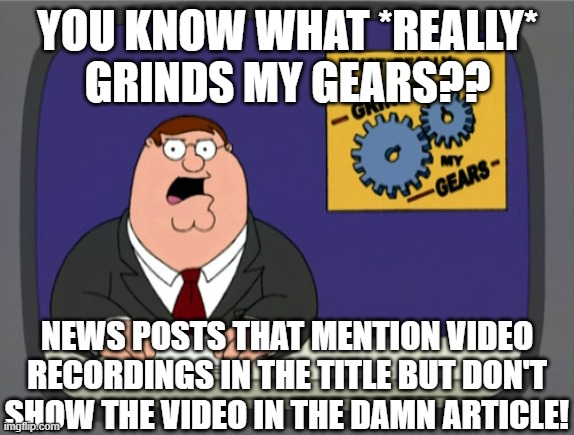 Peter Griffin News Meme | YOU KNOW WHAT *REALLY*
GRINDS MY GEARS?? NEWS POSTS THAT MENTION VIDEO RECORDINGS IN THE TITLE BUT DON'T SHOW THE VIDEO IN THE DAMN ARTICLE! | image tagged in memes,peter griffin news,AdviceAnimals | made w/ Imgflip meme maker