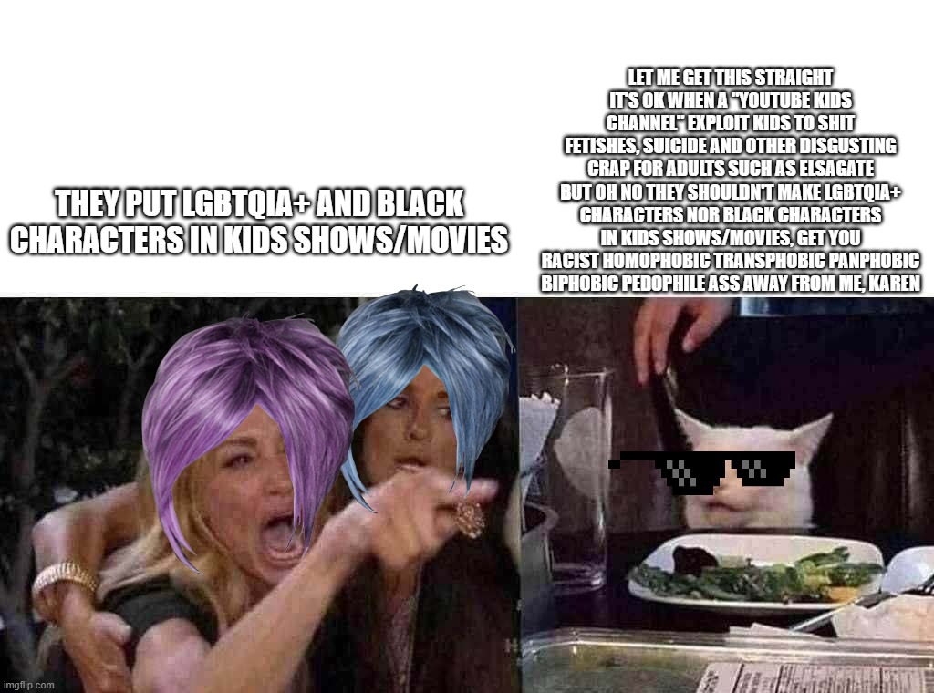 woman yelling at cat | LET ME GET THIS STRAIGHT IT'S OK WHEN A "YOUTUBE KIDS CHANNEL" EXPLOIT KIDS TO SHIT FETISHES, SUICIDE AND OTHER DISGUSTING CRAP FOR ADULTS SUCH AS ELSAGATE BUT OH NO THEY SHOULDN'T MAKE LGBTQIA+ CHARACTERS NOR BLACK CHARACTERS IN KIDS SHOWS/MOVIES, GET YOU RACIST HOMOPHOBIC TRANSPHOBIC PANPHOBIC BIPHOBIC PEDOPHILE ASS AWAY FROM ME, KAREN; THEY PUT LGBTQIA+ AND BLACK CHARACTERS IN KIDS SHOWS/MOVIES | image tagged in woman yelling at cat | made w/ Imgflip meme maker
