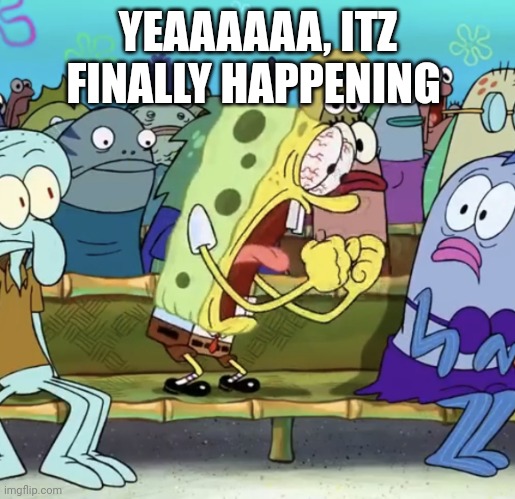 Spongebob Yelling | YEAAAAAA, ITZ FINALLY HAPPENING | image tagged in spongebob yelling | made w/ Imgflip meme maker