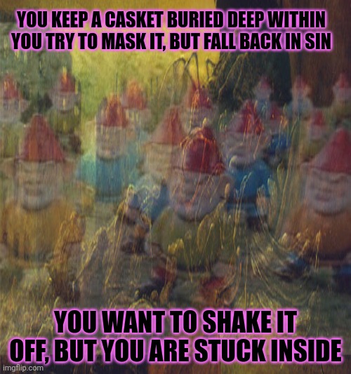 YOU KEEP A CASKET BURIED DEEP WITHIN
YOU TRY TO MASK IT, BUT FALL BACK IN SIN YOU WANT TO SHAKE IT OFF, BUT YOU ARE STUCK INSIDE | made w/ Imgflip meme maker