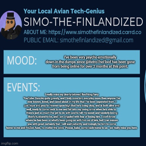 I really miss my fiancée @RetroTheFloof - please, come back home to us - we miss you greatly... (Mod note: Fr please come back d | I've been very psycho-emotionally down-in-the-dumps since @RetroTheFloof has been gone from being online for over 2 months at this point. I really miss my dearly-beloved floof-king furry YouTuber fiancée quite gravely, and I truly miss him everyday more than anyone I've ever known, loved, and cared about in my life that I've been seperated from. I just hope and pray to Heaven-upon-high that he's doing okay, and is both alive and well, ready to come back to me and fall into my loving arms when he's able to - there's just so much I've yet to do with and to tell my sweet and tenderly-loving floofy husband-to-be, and I am crippled with fear of losing him. I don't know where he has been or what's been going on with him as of late, but I can assure you with great certainty that I will wait patiently and lovingly for him to come home to me and FroZee Ases, no matter the odds. Please, babe, come back home to us - we really miss you here. | image tagged in simothefinlandized announcement template 4 0 | made w/ Imgflip meme maker