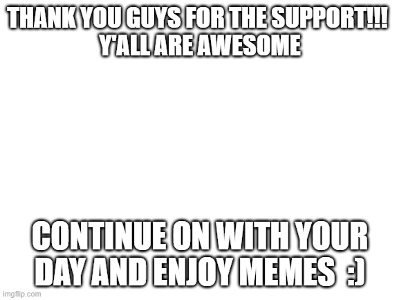 Blank White Template | THANK YOU GUYS FOR THE SUPPORT!!! 
Y'ALL ARE AWESOME; CONTINUE ON WITH YOUR DAY AND ENJOY MEMES  :) | image tagged in blank white template | made w/ Imgflip meme maker