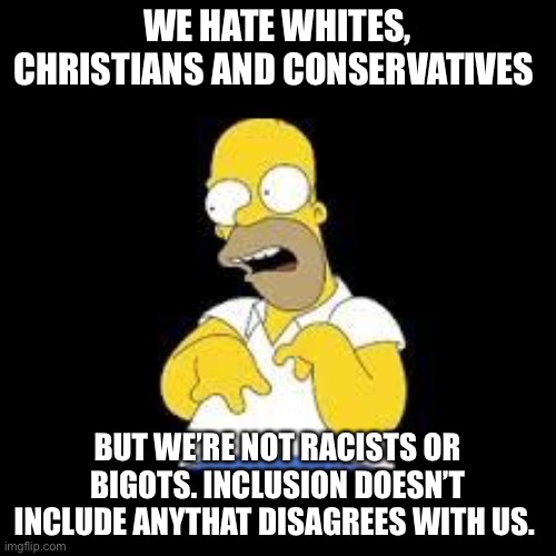 Look Marge | WE HATE WHITES, CHRISTIANS AND CONSERVATIVES BUT WE’RE NOT RACISTS OR BIGOTS. INCLUSION DOESN’T INCLUDE ANYONE THAT DISAGREES WITH US. | image tagged in look marge | made w/ Imgflip meme maker