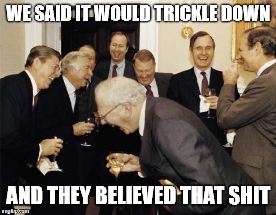 Republicans laughing | WE SAID IT WOULD TRICKLE DOWN; AND THEY BELIEVED THAT SHIT | image tagged in republicans laughing | made w/ Imgflip meme maker