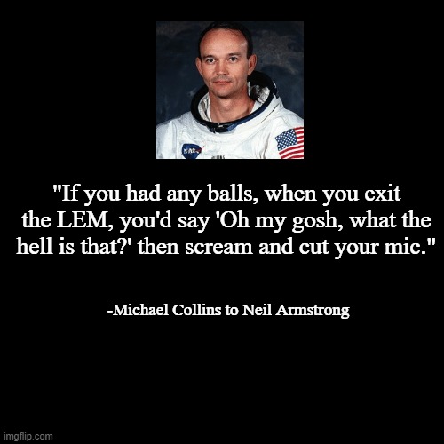 quote background | "If you had any balls, when you exit the LEM, you'd say 'Oh my gosh, what the hell is that?' then scream and cut your mic."; -Michael Collins to Neil Armstrong | image tagged in quote background | made w/ Imgflip meme maker