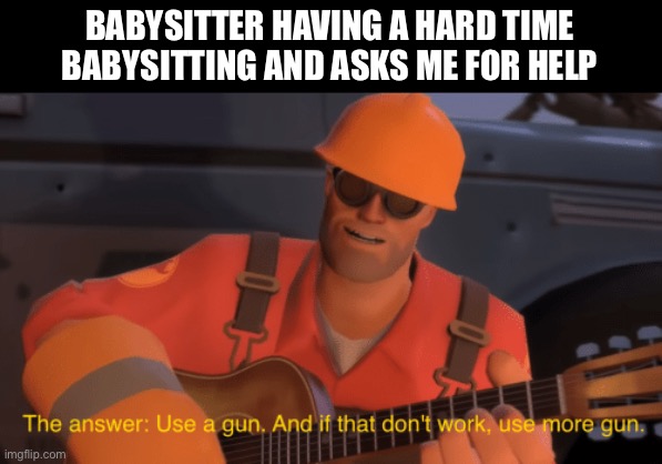 Use a gun, it deals with children best! |  BABYSITTER HAVING A HARD TIME BABYSITTING AND ASKS ME FOR HELP | image tagged in the answer use a gun if that doesnt work use more gun,babysitter,tf2,death,memes,funny | made w/ Imgflip meme maker